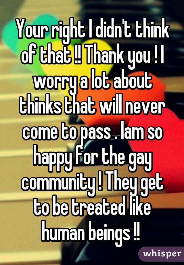 Your right I didn't think of that !! Thank you ! I worry a lot about thinks that will never come to pass . Iam so happy for the gay community ! They get to be treated like human beings !! 