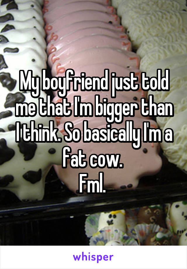 My boyfriend just told me that I'm bigger than I think. So basically I'm a fat cow. 
Fml. 