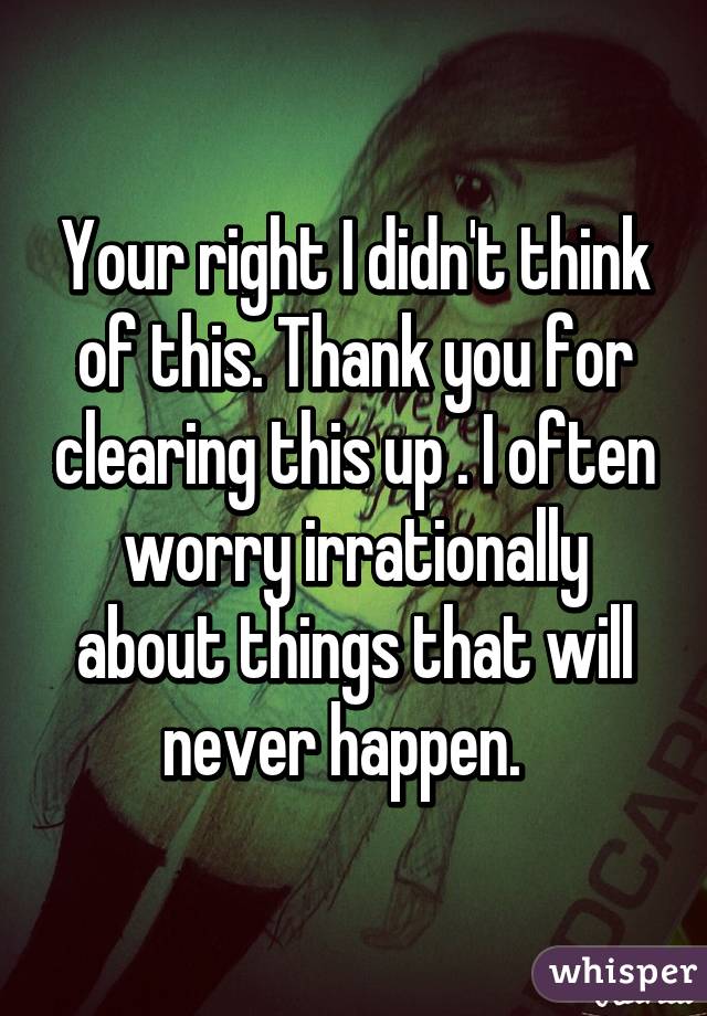 Your right I didn't think of this. Thank you for clearing this up . I often worry irrationally about things that will never happen.  