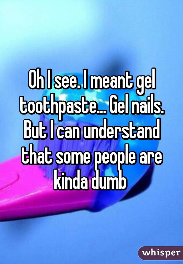 Oh I see. I meant gel toothpaste... Gel nails. But I can understand that some people are kinda dumb 