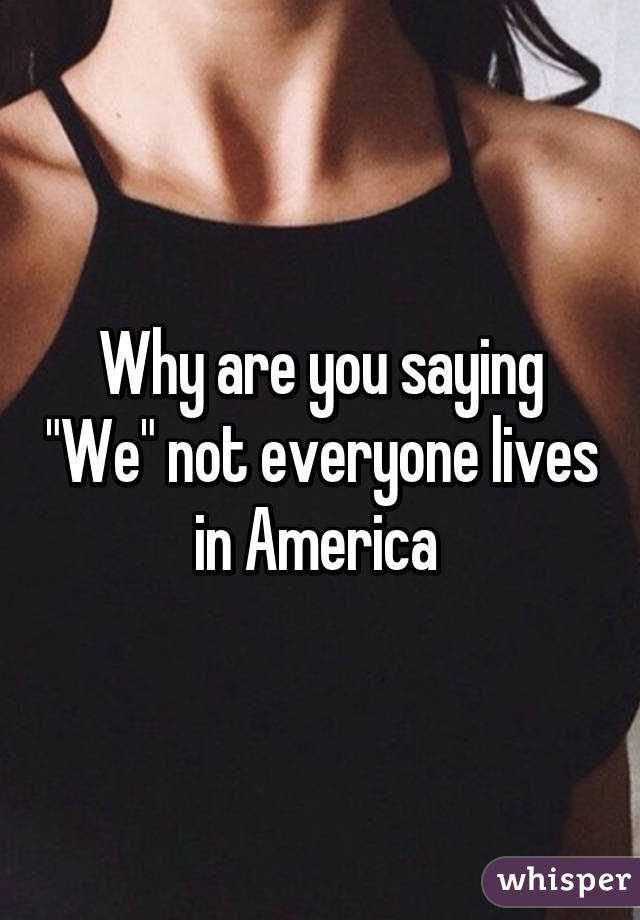 Why are you saying "We" not everyone lives in America 