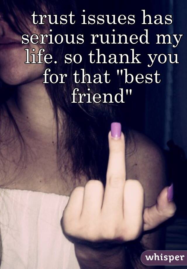 trust issues has serious ruined my life. so thank you for that "best friend" 
