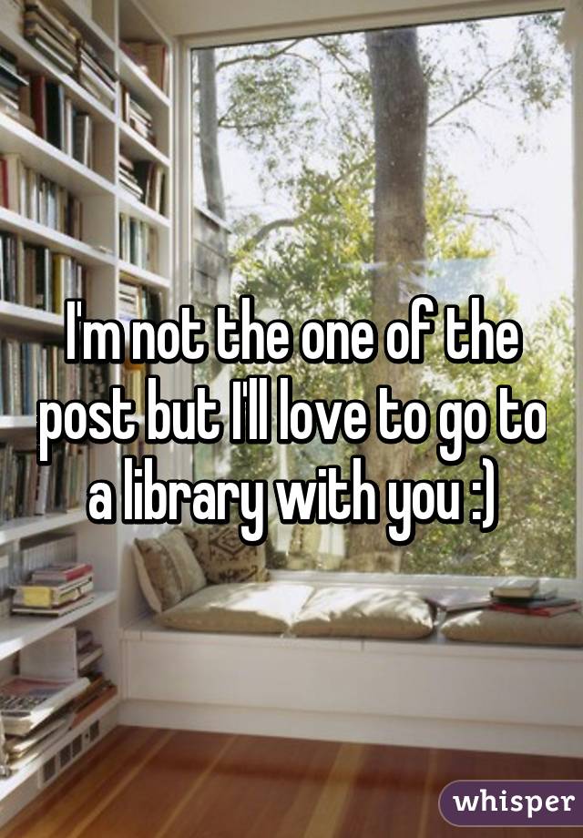 I'm not the one of the post but I'll love to go to a library with you :)