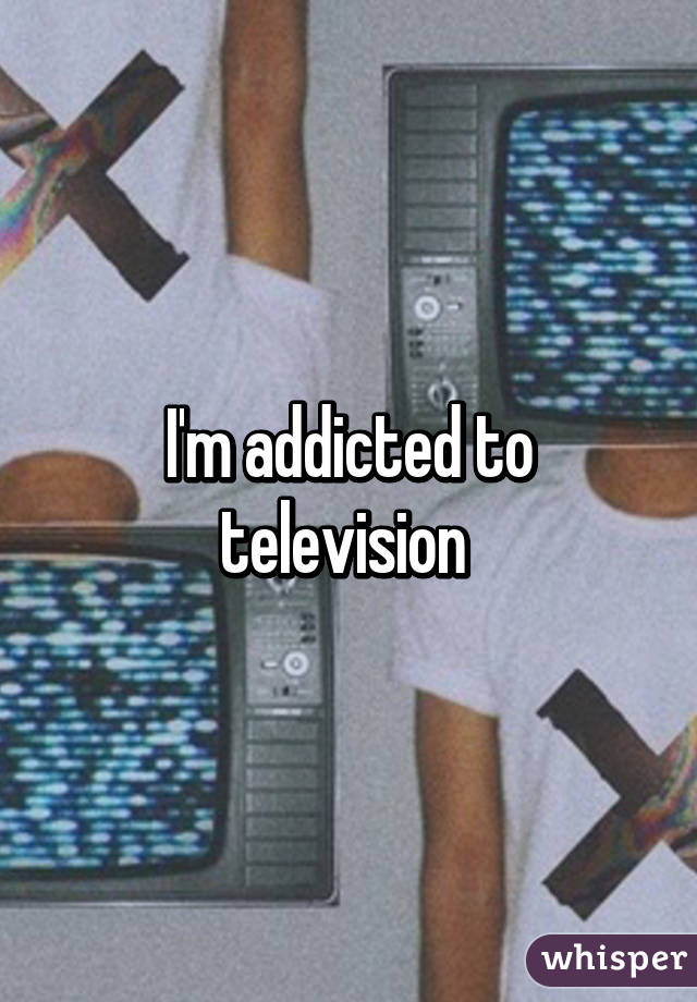 I'm addicted to television 