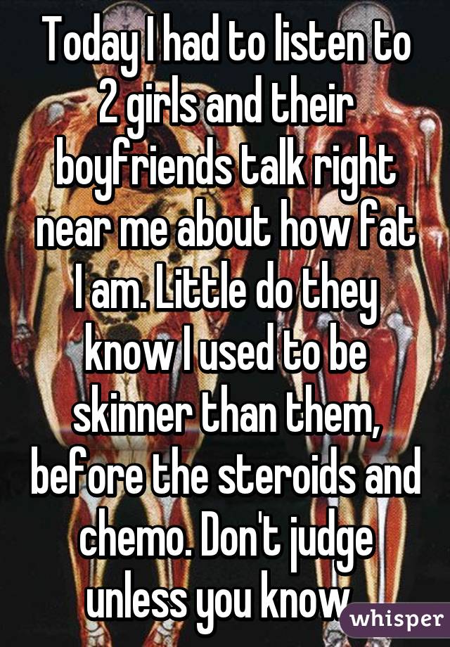 Today I had to listen to 2 girls and their boyfriends talk right near me about how fat I am. Little do they know I used to be skinner than them, before the steroids and chemo. Don't judge unless you know. 