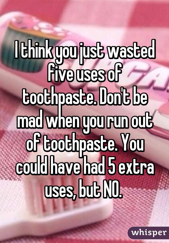 I think you just wasted five uses of toothpaste. Don't be mad when you run out of toothpaste. You could have had 5 extra uses, but NO. 