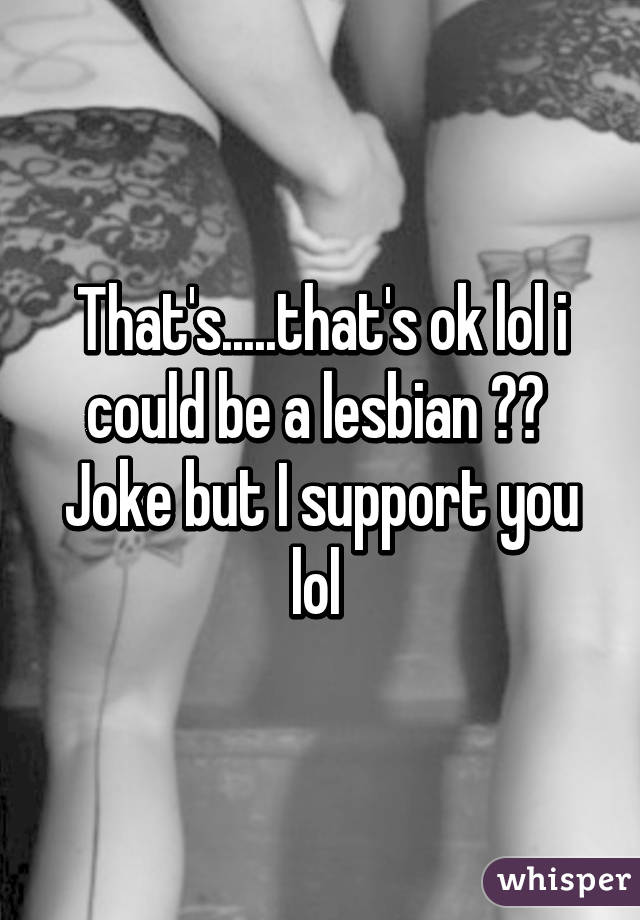 That's.....that's ok lol i could be a lesbian 😂😂 
Joke but I support you lol 