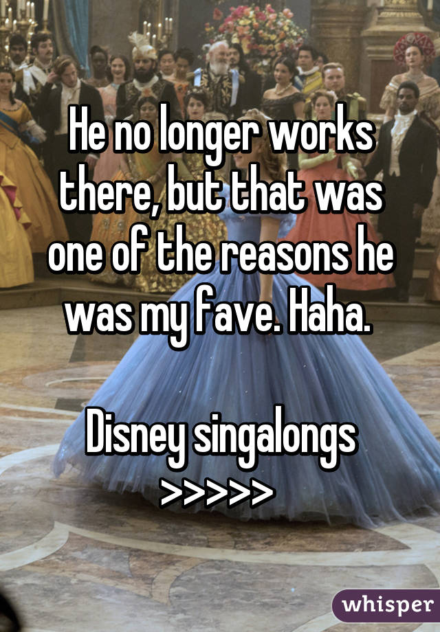 He no longer works there, but that was one of the reasons he was my fave. Haha. 

Disney singalongs >>>>> 