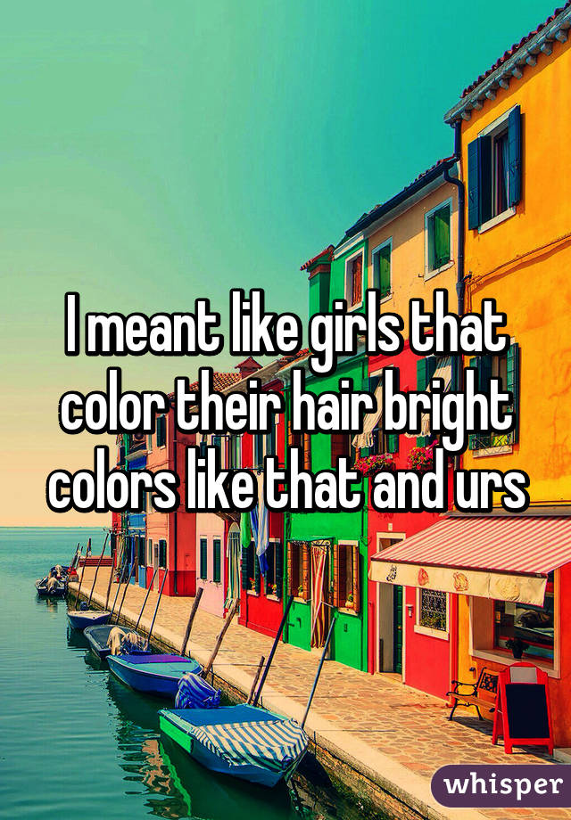 I meant like girls that color their hair bright colors like that and urs