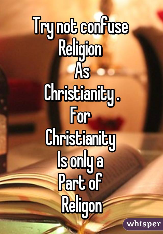 Try not confuse 
Religion 
As
Christianity .
For 
Christianity 
Is only a 
Part of 
Religon