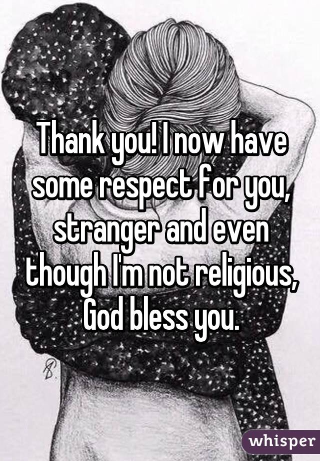 Thank you! I now have some respect for you, stranger and even though I'm not religious, God bless you.