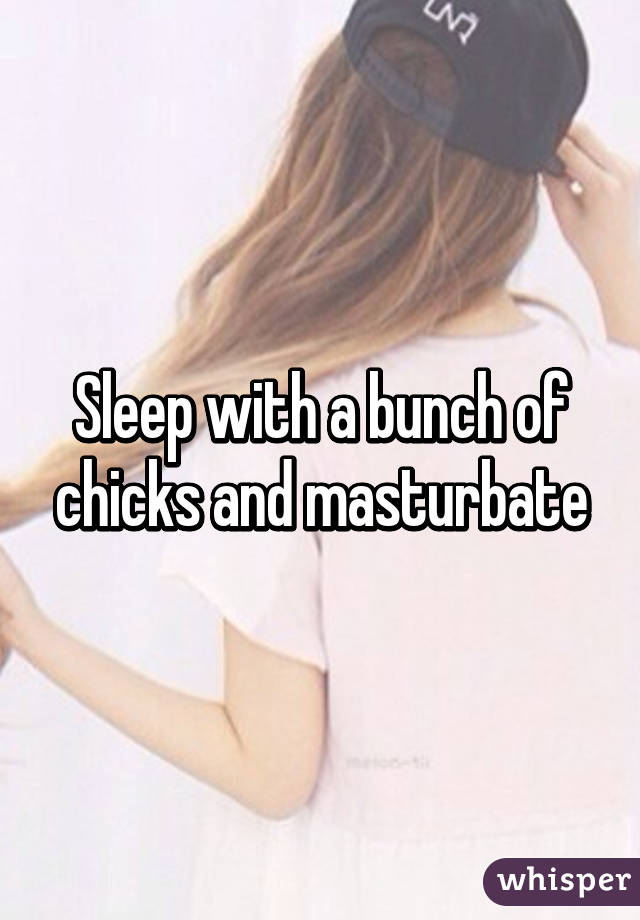 Sleep with a bunch of chicks and masturbate