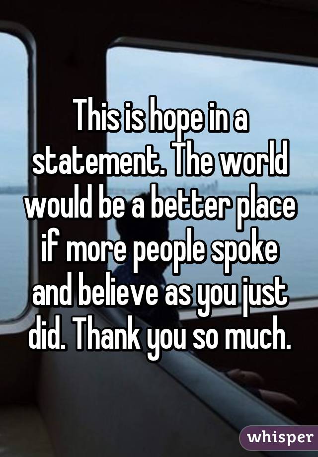 This is hope in a statement. The world would be a better place if more people spoke and believe as you just did. Thank you so much.