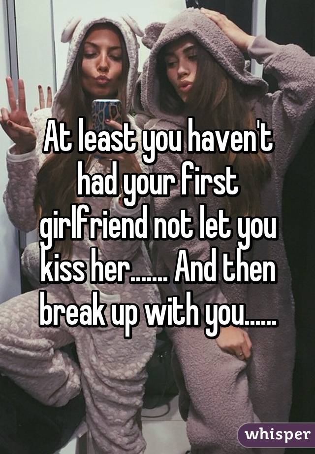 At least you haven't had your first girlfriend not let you kiss her....... And then break up with you......