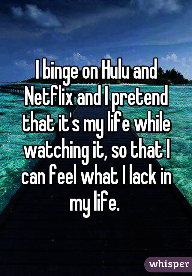 I binge on Hulu and Netflix and I pretend that it's my life while watching it, so that I can feel what I lack in my life. 