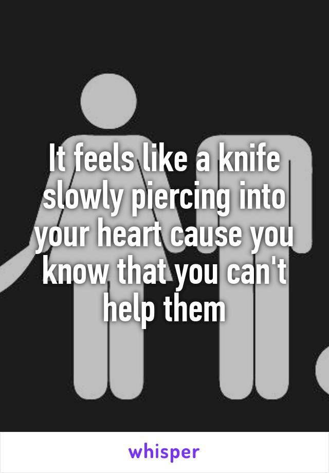 It feels like a knife slowly piercing into your heart cause you know that you can't help them