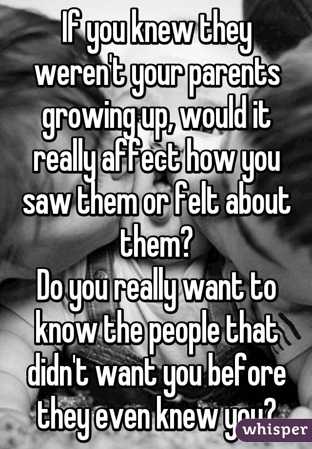 If you knew they weren't your parents growing up, would it really affect how you saw them or felt about them?
Do you really want to know the people that didn't want you before they even knew you?