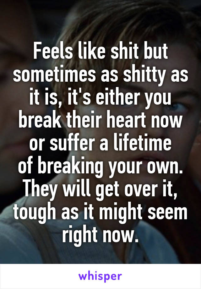 Feels like shit but sometimes as shitty as it is, it's either you break their heart now or suffer a lifetime
of breaking your own. They will get over it, tough as it might seem right now.
