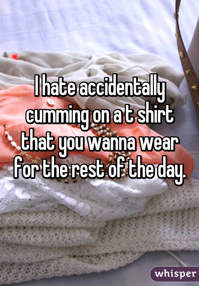 I hate accidentally cumming on a t shirt that you wanna wear for the rest of the day. 