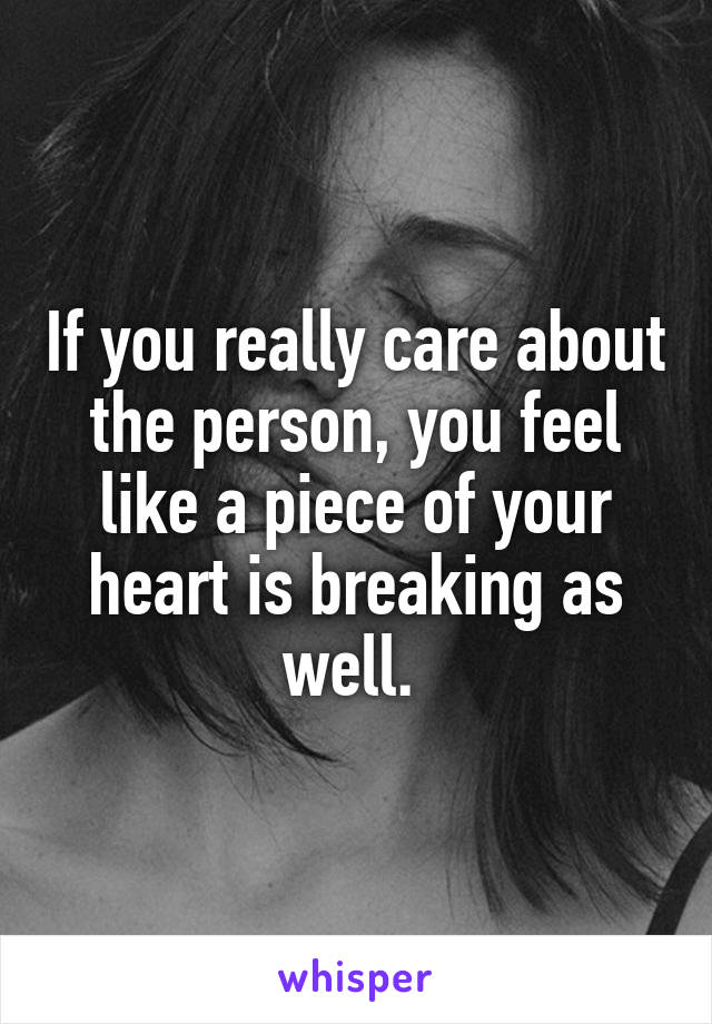 If you really care about the person, you feel like a piece of your heart is breaking as well. 