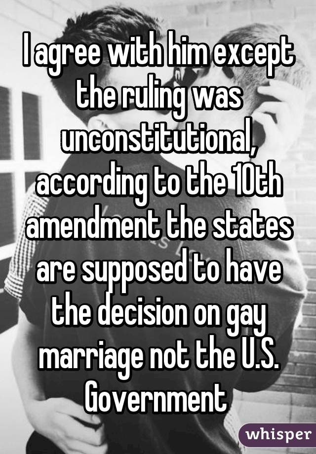 I agree with him except the ruling was unconstitutional, according to the 10th amendment the states are supposed to have the decision on gay marriage not the U.S. Government 