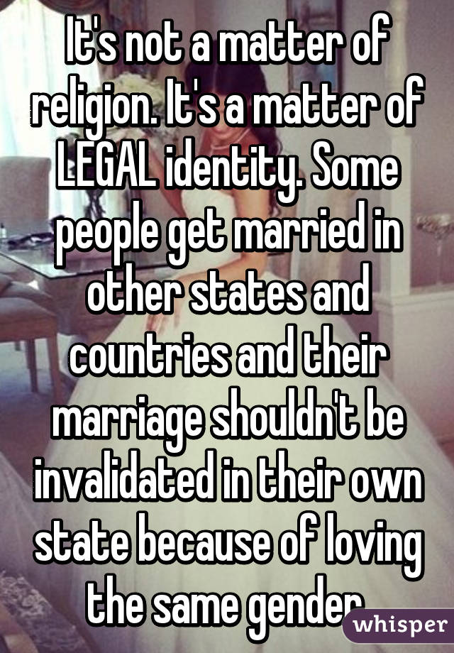 It's not a matter of religion. It's a matter of LEGAL identity. Some people get married in other states and countries and their marriage shouldn't be invalidated in their own state because of loving the same gender.