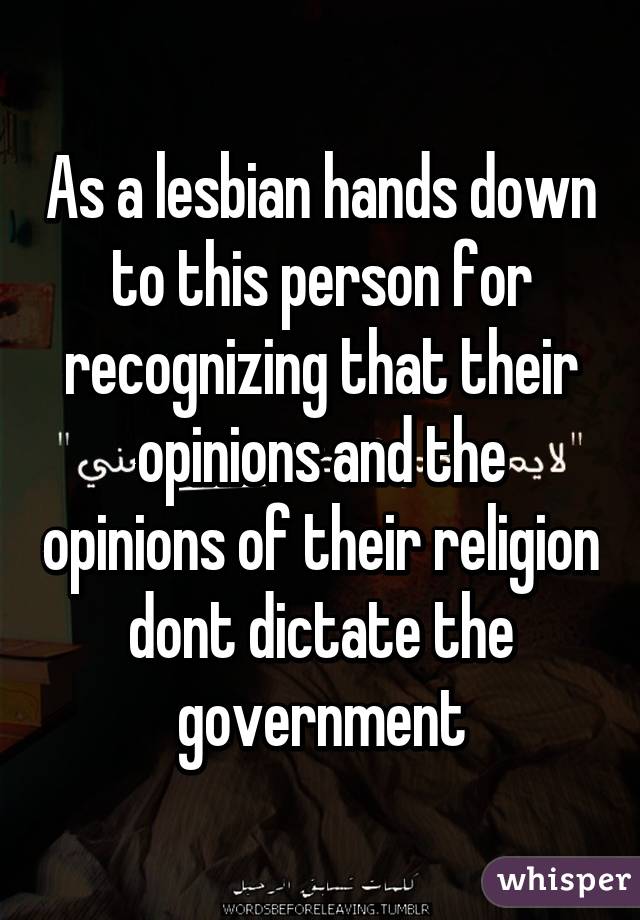 As a lesbian hands down to this person for recognizing that their opinions and the opinions of their religion dont dictate the government