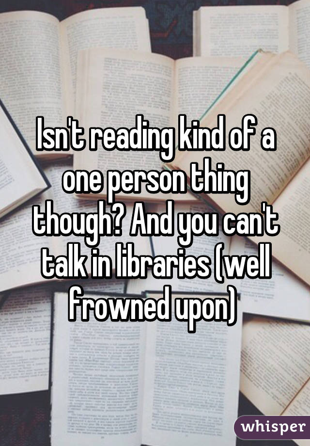 Isn't reading kind of a one person thing though? And you can't talk in libraries (well frowned upon) 