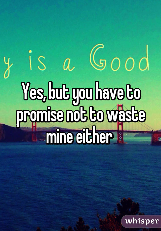 Yes, but you have to promise not to waste mine either 