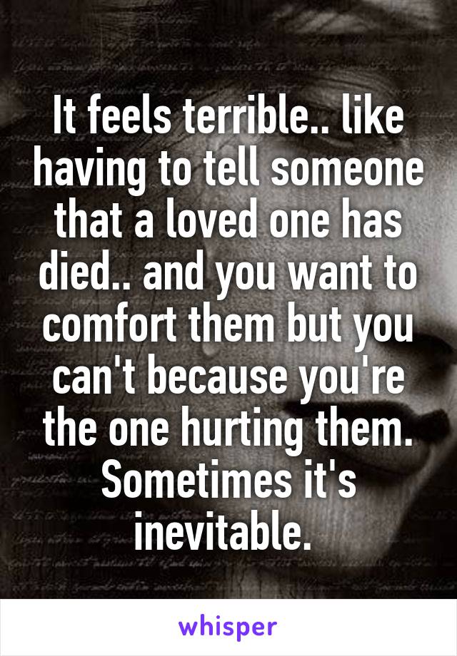 It feels terrible.. like having to tell someone that a loved one has died.. and you want to comfort them but you can't because you're the one hurting them. Sometimes it's inevitable. 