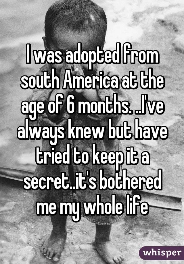 I was adopted from south America at the age of 6 months. ..I've always knew but have tried to keep it a secret..it's bothered me my whole life