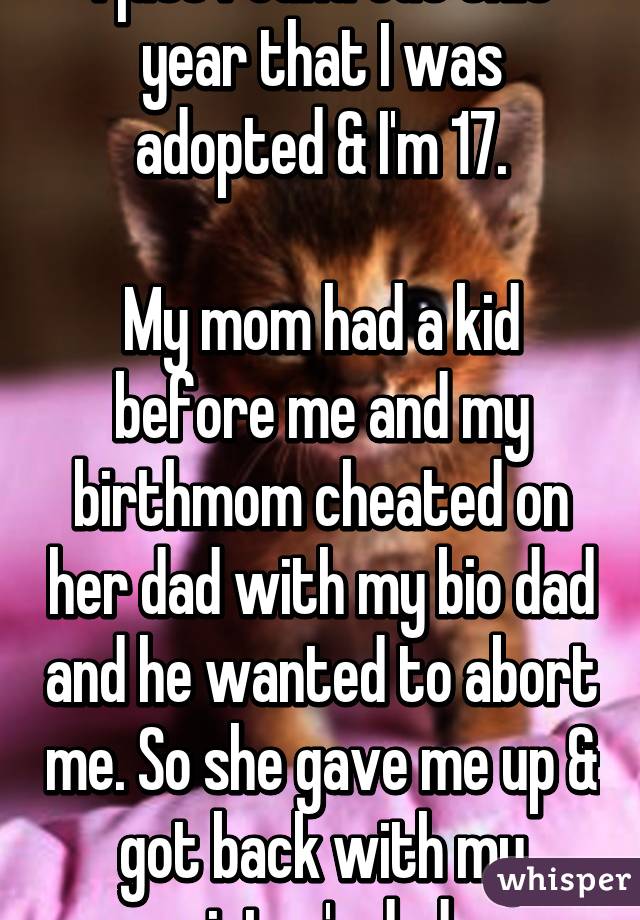 I just found out this year that I was adopted & I'm 17.

My mom had a kid before me and my birthmom cheated on her dad with my bio dad and he wanted to abort me. So she gave me up & got back with my sister's dad.