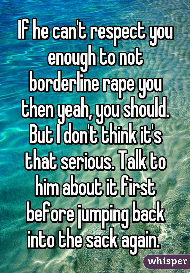 If he can't respect you enough to not borderline rape you then yeah, you should. But I don't think it's that serious. Talk to him about it first before jumping back into the sack again. 