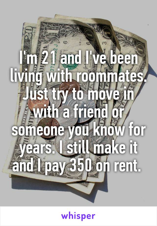 I'm 21 and I've been living with roommates. Just try to move in with a friend or someone you know for years. I still make it and I pay 350 on rent. 