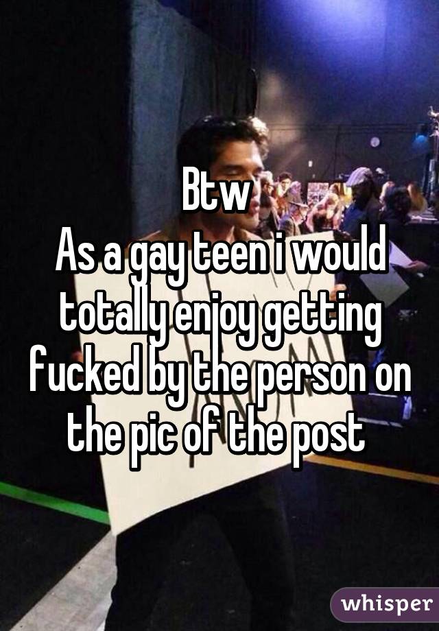 Btw 
As a gay teen i would totally enjoy getting fucked by the person on the pic of the post 