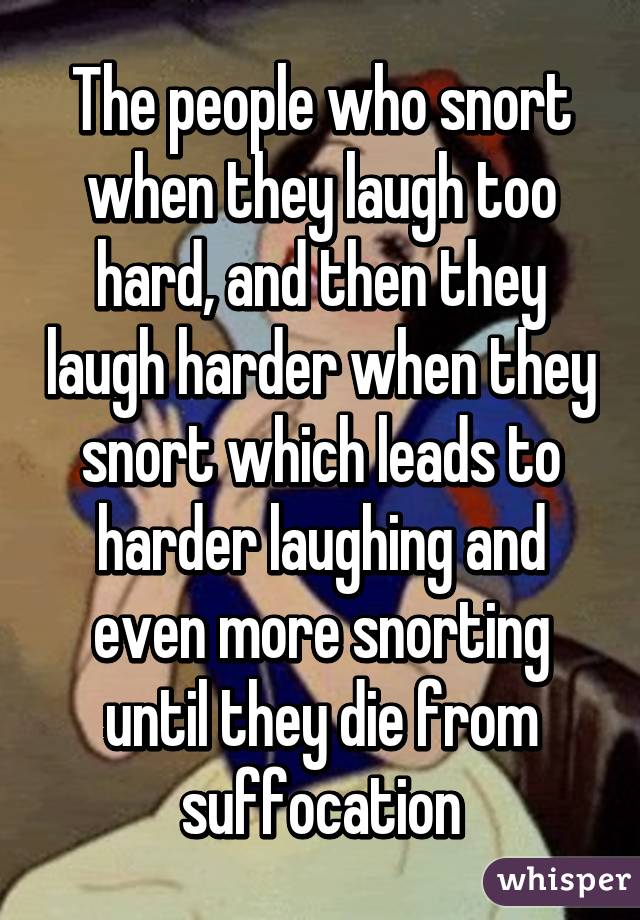The people who snort when they laugh too hard, and then they laugh harder when they snort which leads to harder laughing and even more snorting until they die from suffocation