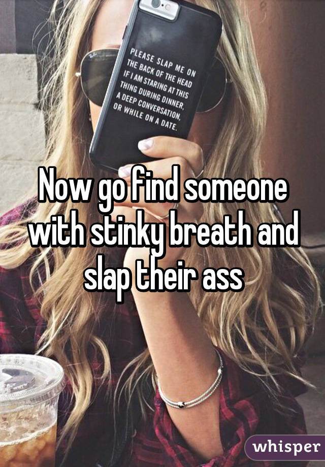 Now go find someone with stinky breath and slap their ass