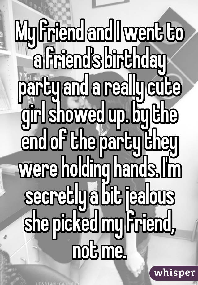 My friend and I went to a friend's birthday party and a really cute girl showed up. by the end of the party they were holding hands. I'm secretly a bit jealous she picked my friend, not me.