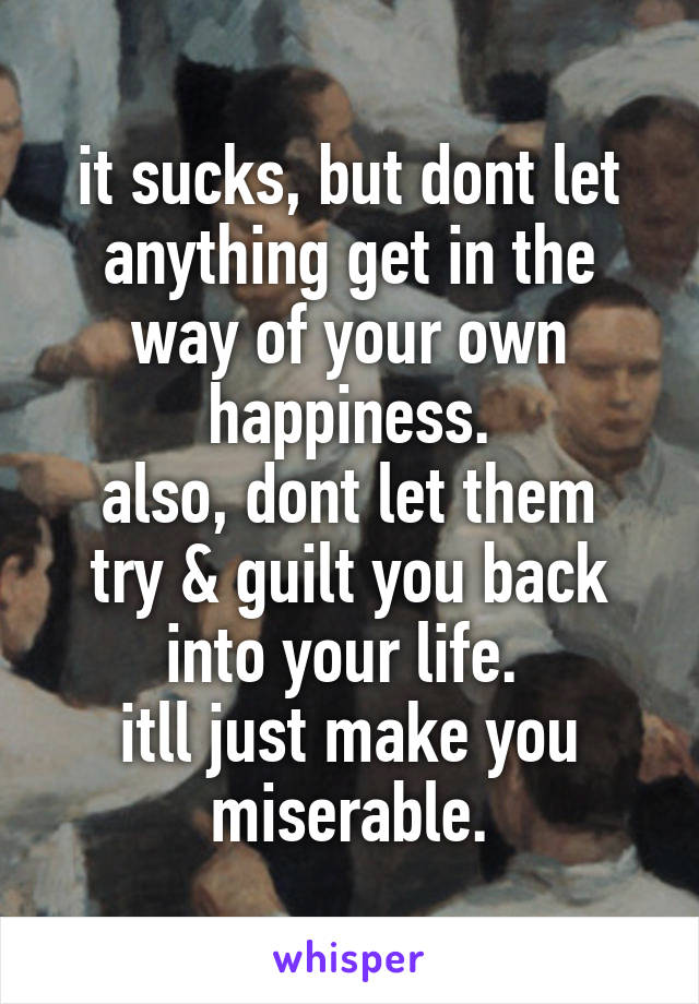 it sucks, but dont let anything get in the way of your own happiness.
also, dont let them try & guilt you back into your life. 
itll just make you miserable.