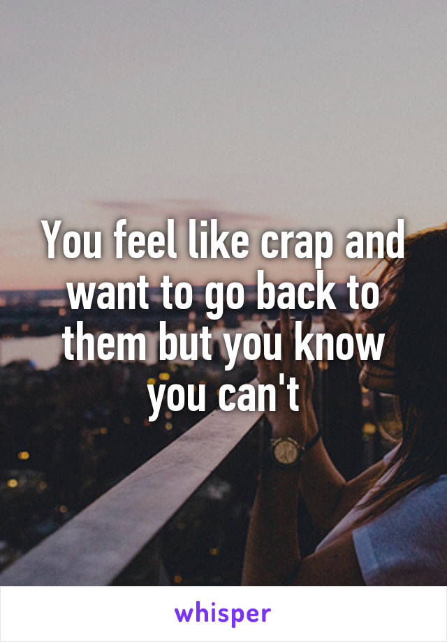 You feel like crap and want to go back to them but you know you can't