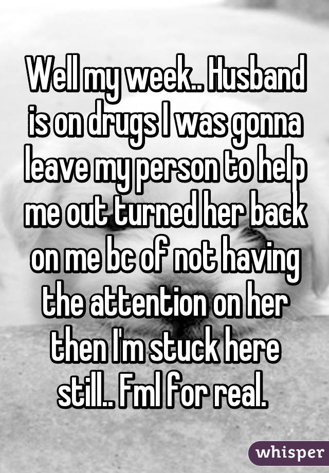 Well my week.. Husband is on drugs I was gonna leave my person to help me out turned her back on me bc of not having the attention on her then I'm stuck here still.. Fml for real. 