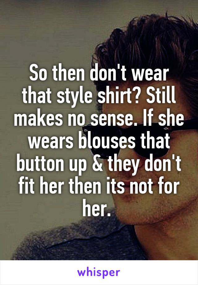 So then don't wear that style shirt? Still makes no sense. If she wears blouses that button up & they don't fit her then its not for her. 