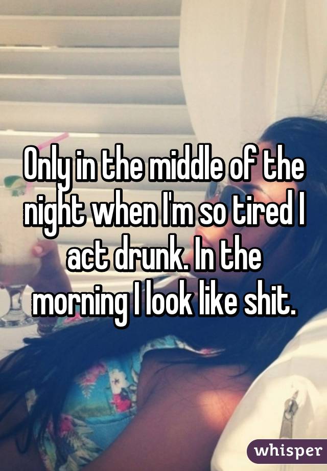 Only in the middle of the night when I'm so tired I act drunk. In the morning I look like shit.