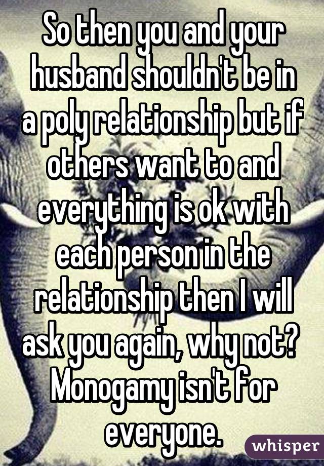 So then you and your husband shouldn't be in a poly relationship but if others want to and everything is ok with each person in the relationship then I will ask you again, why not?  Monogamy isn't for everyone.