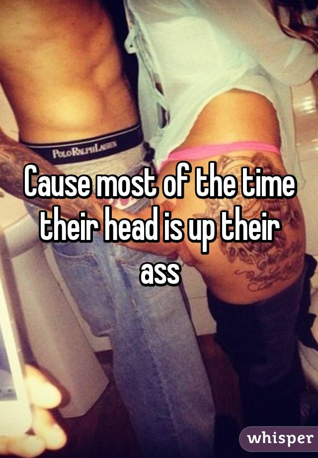 Cause most of the time their head is up their ass