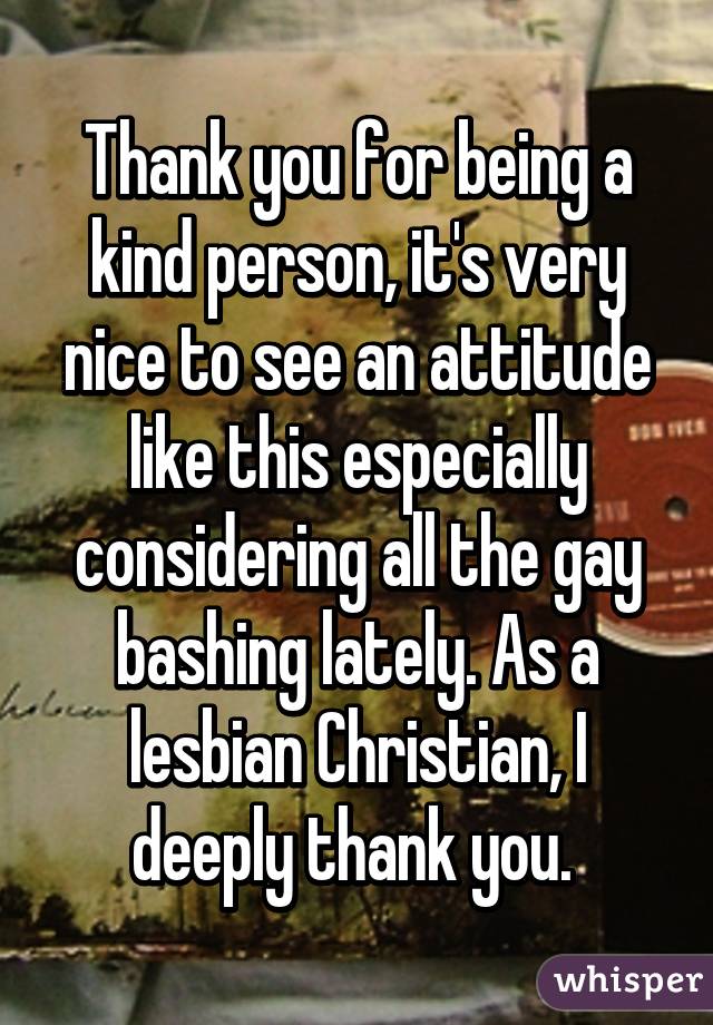 Thank you for being a kind person, it's very nice to see an attitude like this especially considering all the gay bashing lately. As a lesbian Christian, I deeply thank you. 