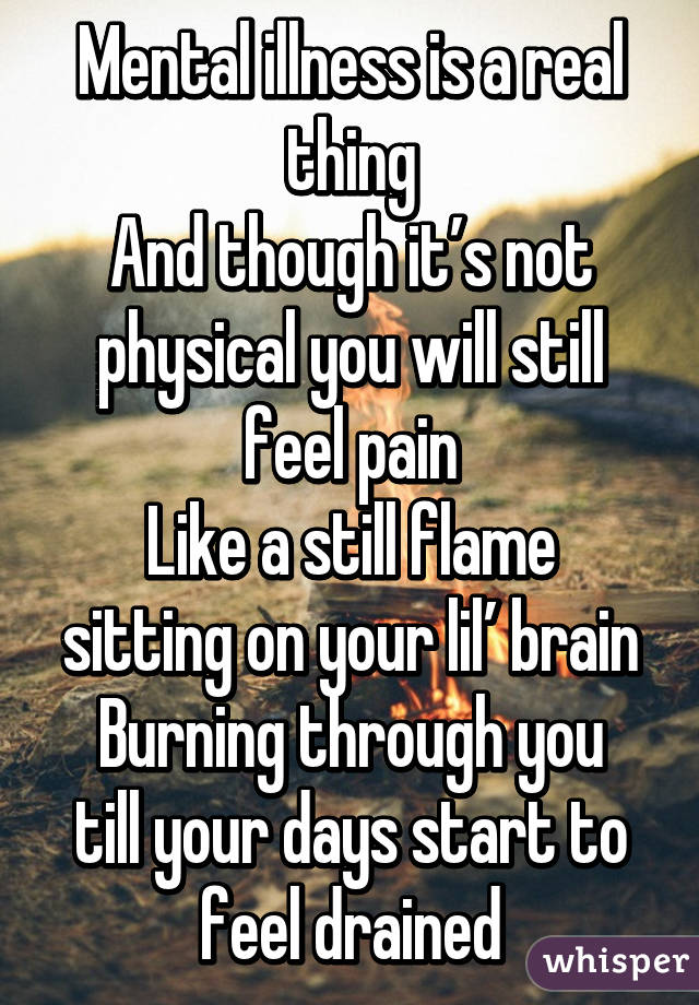 Mental illness is a real thing
And though it’s not physical you will still feel pain
Like a still flame sitting on your lil’ brain
Burning through you till your days start to feel drained