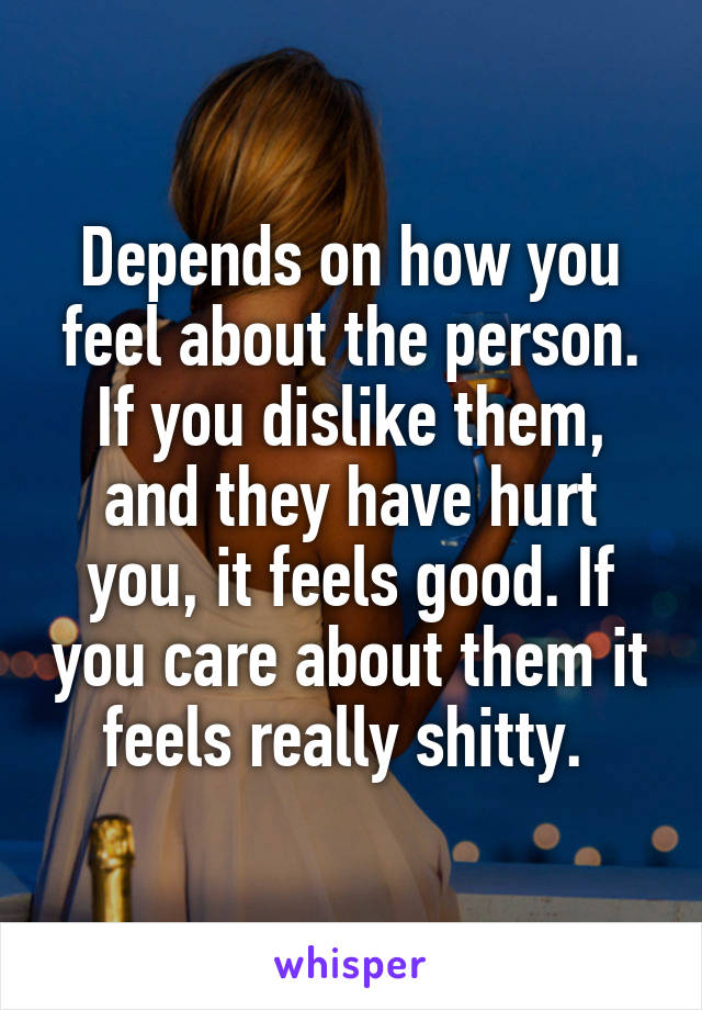 Depends on how you feel about the person. If you dislike them, and they have hurt you, it feels good. If you care about them it feels really shitty. 