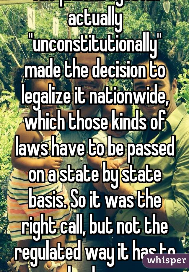 The judicial system actually "unconstitutionally" made the decision to legalize it nationwide, which those kinds of laws have to be passed on a state by state basis. So it was the right call, but not the regulated way it has to be done.