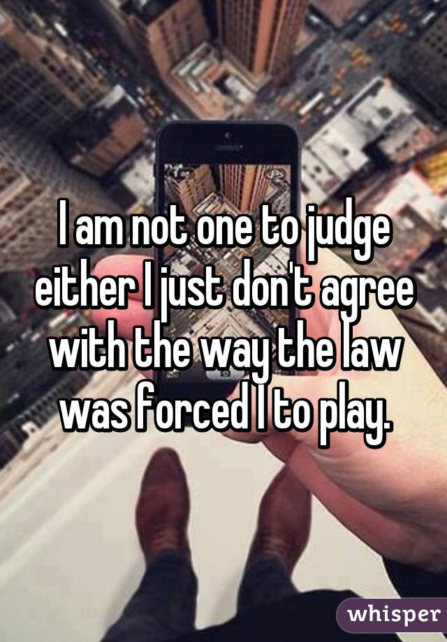 I am not one to judge either I just don't agree with the way the law was forced I to play.